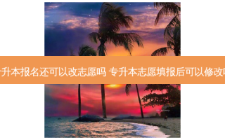 专升本报名还可以改志愿吗 专升本志愿填报后可以修改吗