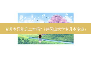 专升本只能升二本吗?（井冈山大学专升本专业）