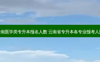 云南医学类专升本报名人数 云南省专升本各专业报考人数