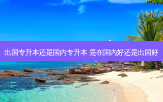 出国专升本还是国内专升本 是在国内好还是出国好