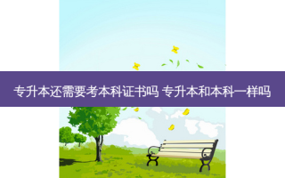 专升本还需要考本科证书吗 专升本和本科一样吗
