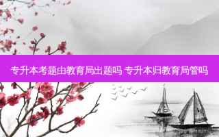 专升本考题由教育局出题吗 专升本归教育局管吗