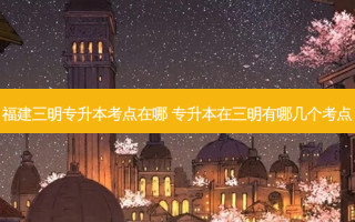 福建三明专升本考点在哪 专升本在三明有哪几个考点