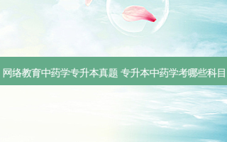  *** 教育中药学专升本真题 专升本中药学考哪些科目
