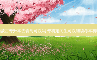 内蒙古专升本去青海可以吗 专科定向生可以继续考本科吗