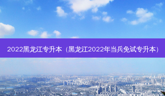 2022黑龙江专升本（黑龙江2022年当兵免试专升本）-第1张图片-汇成专升本网