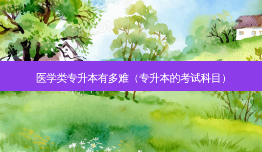 医学类专升本有多难(专升本的考试科目)-第1张图片-天智网 医学类专升本有多难(专升本的考试科目)-第1张图片-天智网