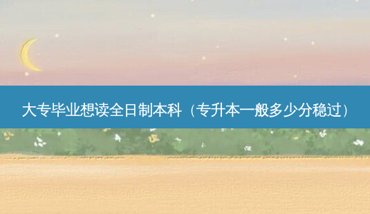 大专毕业想读全日制本科(专升本一般多少分稳过)-第1张图片-天智网 大专毕业想读全日制本科(专升本一般多少分稳过)-第1张图片-天智网