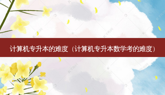 计算机专升本的难度(计算机专升本数学考的难度)-第1张图片-天智网 计算机专升本的难度(计算机专升本数学考的难度)-第1张图片-天智网