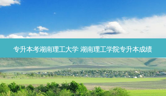 专升本考湖南理工大学 湖南理工学院专升本成绩-第1张图片-天智网 专升本考湖南理工大学 湖南理工学院专升本成绩-第1张图片-天智网