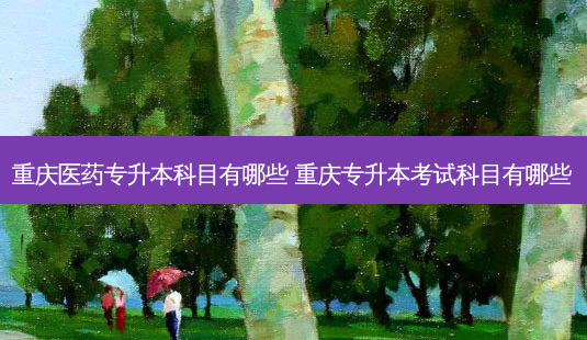 重庆医药专升本科目有哪些 重庆专升本考试科目有哪些-第1张图片-天智网 重庆医药专升本科目有哪些 重庆专升本考试科目有哪些-第1张图片-天智网