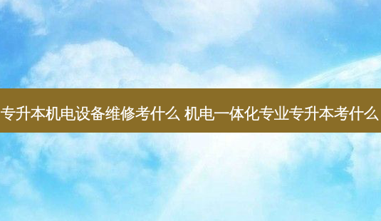 专升本机电设备维修考什么 机电一体化专业专升本考什么-第1张图片-汇成专升本网