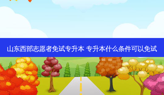 山东西部志愿者免试专升本 专升本什么条件可以免试-第1张图片-汇成专升本网