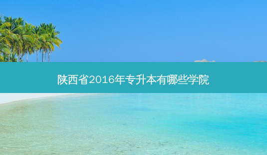 陕西省2016年专升本有哪些学院-第1张图片-汇成专升本网