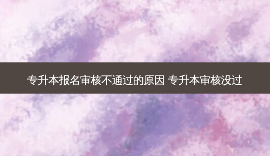 专升本报名审核不通过的原因 专升本审核没过-第1张图片-汇成专升本网