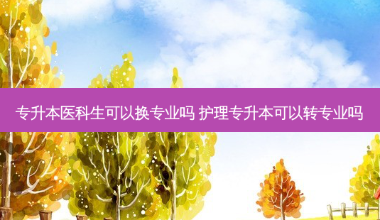 专升本医科生可以换专业吗 护理专升本可以转专业吗-第1张图片-天智网 专升本医科生可以换专业吗 护理专升本可以转专业吗-第1张图片-天智网