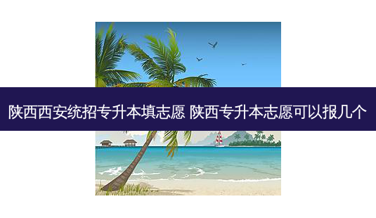 陕西西安统招专升本填志愿 陕西专升本志愿可以报几个-第1张图片-天智网 陕西西安统招专升本填志愿 陕西专升本志愿可以报几个-第1张图片-天智网