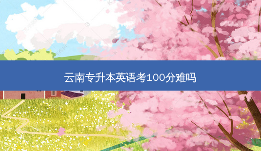 云南专升本英语考100分难吗-第1张图片-天智网 云南专升本英语考100分难吗-第1张图片-天智网