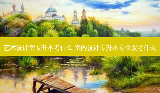 艺术设计室专升本考什么 室内设计专升本专业课考什么-第1张图片-天智网 艺术设计室专升本考什么 室内设计专升本专业课考什么-第1张图片-天智网