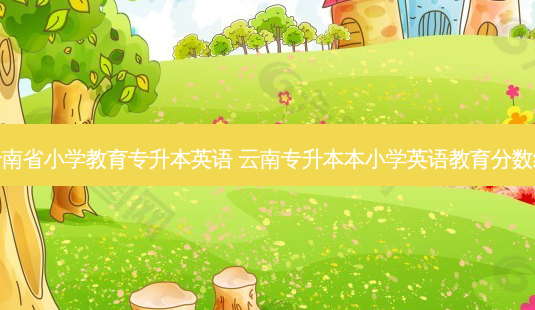 云南省小学教育专升本英语 云南专升本本小学英语教育分数线-第1张图片-天智网 云南省小学教育专升本英语 云南专升本本小学英语教育分数线-第1张图片-天智网