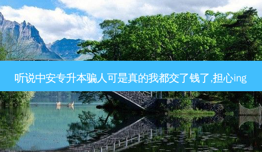 听说中安专升本骗人可是真的我都交了钱了,担心ing-第1张图片-天智网 听说中安专升本骗人可是真的我都交了钱了,担心ing-第1张图片-天智网