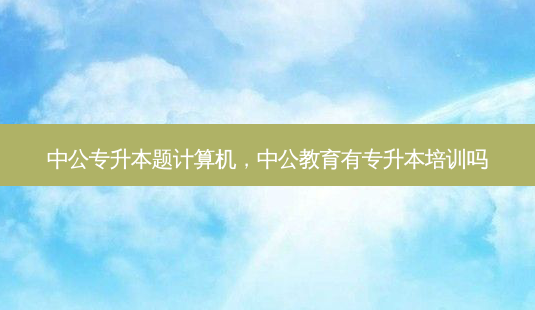 中公专升本题计算机,中公教育有专升本培训吗-第1张图片-天智网 中公专升本题计算机,中公教育有专升本培训吗-第1张图片-天智网