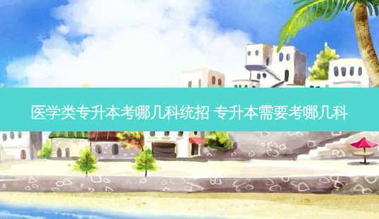 医学类专升本考哪几科统招 专升本需要考哪几科-第1张图片-天智网 医学类专升本考哪几科统招 专升本需要考哪几科-第1张图片-天智网