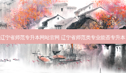 辽宁省师范专升本网站官网 辽宁省师范类专业能否专升本-第1张图片-天智网 辽宁省师范专升本网站官网 辽宁省师范类专业能否专升本-第1张图片-天智网
