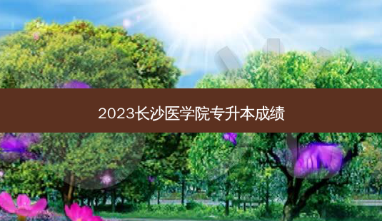 2023长沙医学院专升本成绩-第1张图片-天智网 2023长沙医学院专升本成绩-第1张图片-天智网