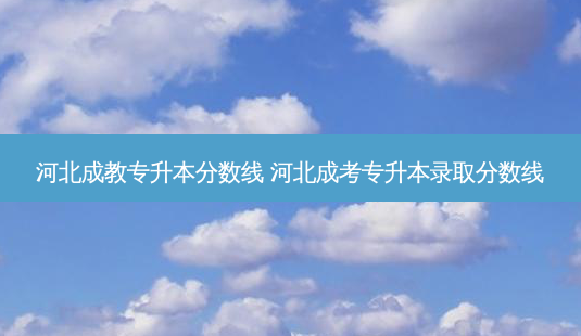 河北成教专升本分数线 河北成考专升本录取分数线-第1张图片-天智网 河北成教专升本分数线 河北成考专升本录取分数线-第1张图片-天智网