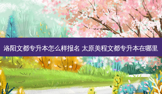 洛阳文都专升本怎么样报名 太原美程文都专升本在哪里-第1张图片-天智网 洛阳文都专升本怎么样报名 太原美程文都专升本在哪里-第1张图片-天智网