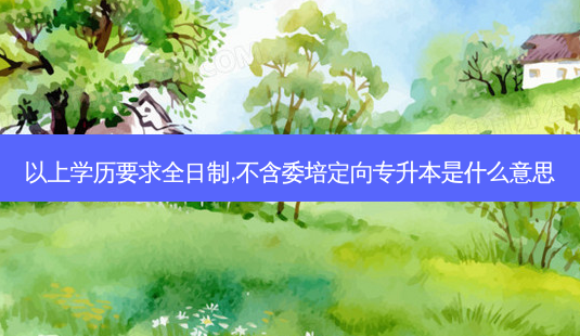 以上学历要求全日制,不含委培定向专升本是什么意思-第1张图片-天智网 以上学历要求全日制,不含委培定向专升本是什么意思-第1张图片-天智网