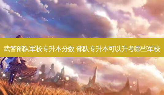 武警部队军校专升本分数 部队专升本可以升考哪些军校-第1张图片-天智网 武警部队军校专升本分数 部队专升本可以升考哪些军校-第1张图片-天智网