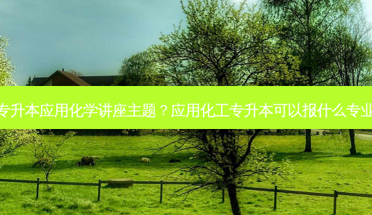 专升本应用化学讲座主题?应用化工专升本可以报什么专业-第1张图片-天智网 专升本应用化学讲座主题?应用化工专升本可以报什么专业-第1张图片-天智网