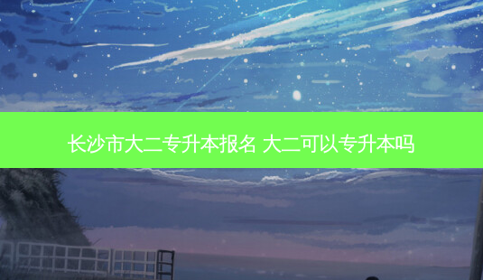 长沙市大二专升本报名 大二可以专升本吗-第1张图片-汇成专升本网