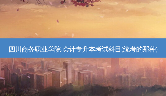 四川商务职业学院,会计专升本考试科目(统考的那种)-第1张图片-天智网 四川商务职业学院,会计专升本考试科目(统考的那种)-第1张图片-天智网