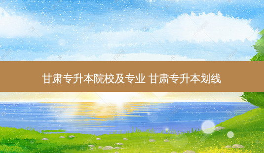甘肃专升本院校及专业 甘肃专升本划线-第1张图片-天智网 甘肃专升本院校及专业 甘肃专升本划线-第1张图片-天智网
