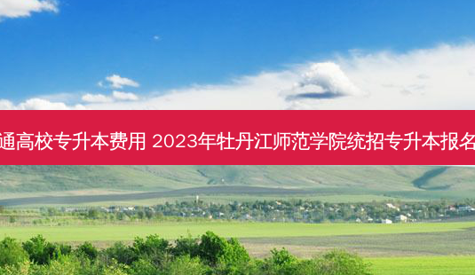 牡丹江普通高校专升本费用 2023年牡丹江师范学院统招专升本报名费用多少-第1张图片-汇成专升本网