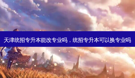 天津统招专升本能改专业吗,统招专升本可以换专业吗-第1张图片-天智网 天津统招专升本能改专业吗,统招专升本可以换专业吗-第1张图片-天智网