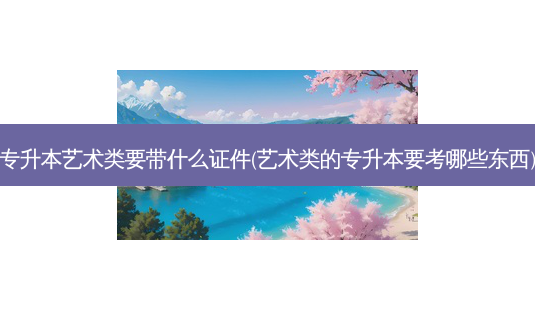 专升本艺术类要带什么证件(艺术类的专升本要考哪些东西)-第1张图片-天智网 专升本艺术类要带什么证件(艺术类的专升本要考哪些东西)-第1张图片-天智网
