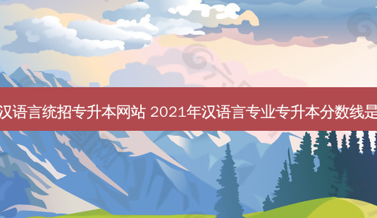 锦州汉语言统招专升本网站 2021年汉语言专业专升本分数线是多少-第1张图片-汇成专升本网