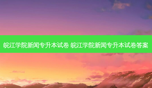 皖江学院新闻专升本试卷 皖江学院新闻专升本试卷答案-第1张图片-汇成专升本网