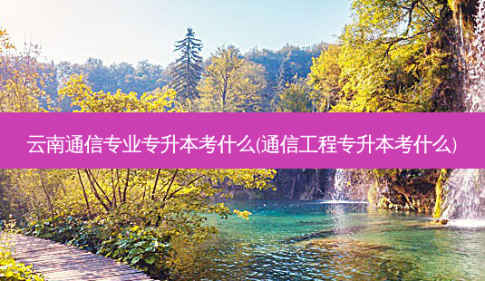 云南通信专业专升本考什么(通信工程专升本考什么)-第1张图片-天智网 云南通信专业专升本考什么(通信工程专升本考什么)-第1张图片-天智网