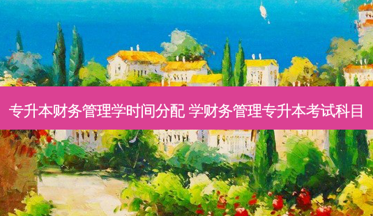 专升本财务管理学时间分配 学财务管理专升本考试科目-第1张图片-天智网 专升本财务管理学时间分配 学财务管理专升本考试科目-第1张图片-天智网