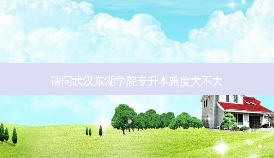 请问武汉东湖学院专升本难度大不大-第1张图片-天智网 请问武汉东湖学院专升本难度大不大-第1张图片-天智网