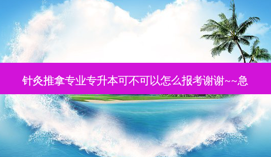 针灸推拿专业专升本可不可以怎么报考谢谢~~急-第1张图片-汇成专升本网