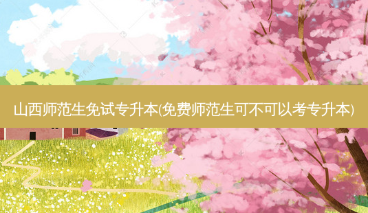 山西师范生免试专升本(免费师范生可不可以考专升本)-第1张图片-天智网 山西师范生免试专升本(免费师范生可不可以考专升本)-第1张图片-天智网