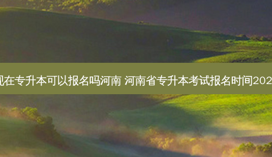 现在专升本可以报名吗河南 河南省专升本考试报名时间2023-第1张图片-汇成专升本网