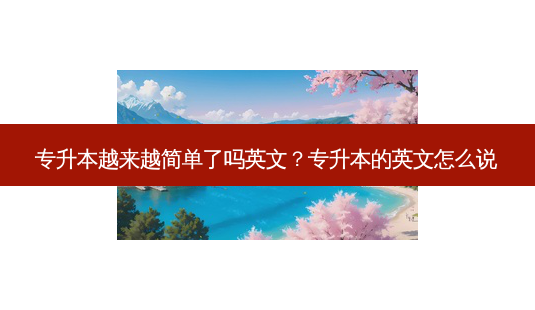 专升本越来越简单了吗英文?专升本的英文怎么说-第1张图片-天智网 专升本越来越简单了吗英文?专升本的英文怎么说-第1张图片-天智网