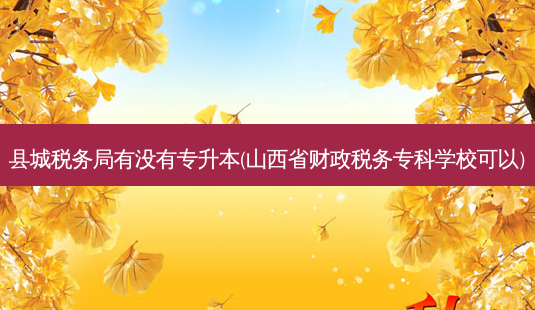 县城税务局有没有专升本(山西省财政税务专科学校可以)-第1张图片-天智网 县城税务局有没有专升本(山西省财政税务专科学校可以)-第1张图片-天智网